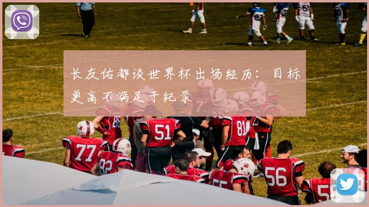 长友佑都谈世界杯出场经历：目标更高不满足于纪录