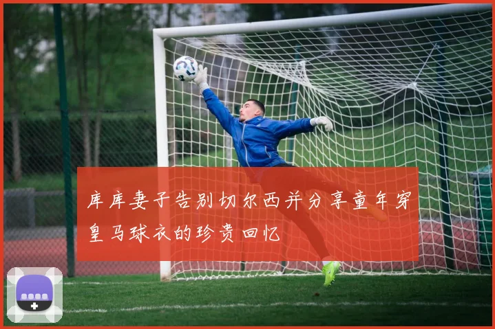 库库妻子告别切尔西并分享童年穿皇马球衣的珍贵回忆