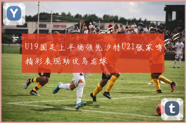 U19国足上半场领先沙特U21张家鸣精彩表现助攻乌龙球