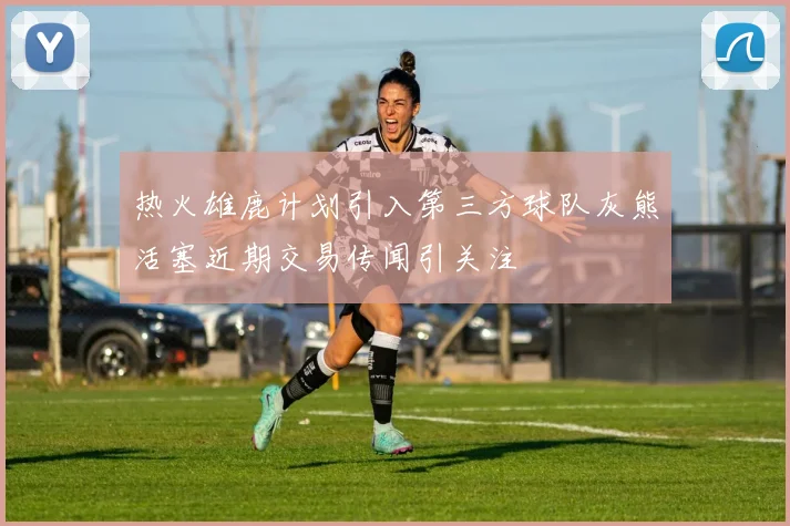 热火雄鹿计划引入第三方球队灰熊活塞近期交易传闻引关注