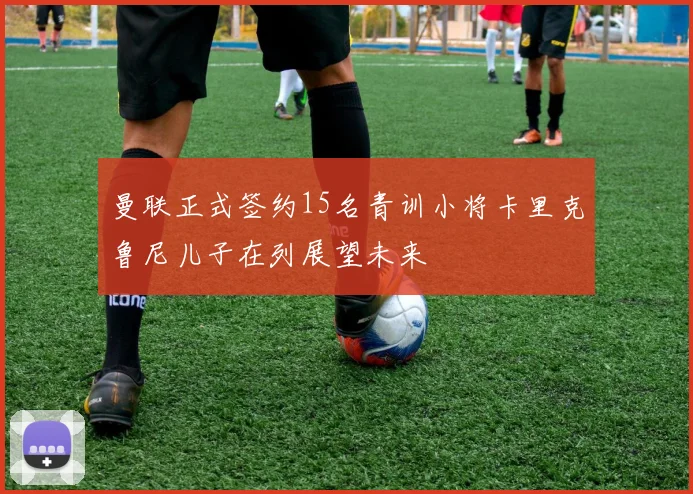 曼联正式签约15名青训小将卡里克鲁尼儿子在列展望未来