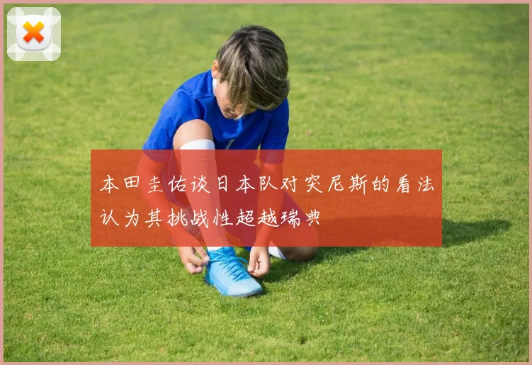 本田圭佑谈日本队对突尼斯的看法认为其挑战性超越瑞典