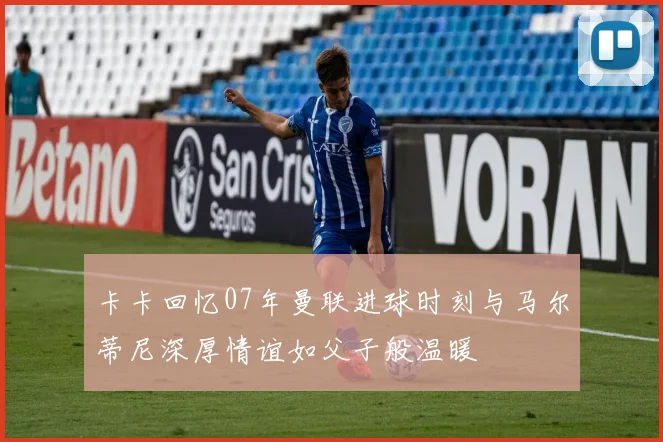 卡卡回忆07年曼联进球时刻与马尔蒂尼深厚情谊如父子般温暖