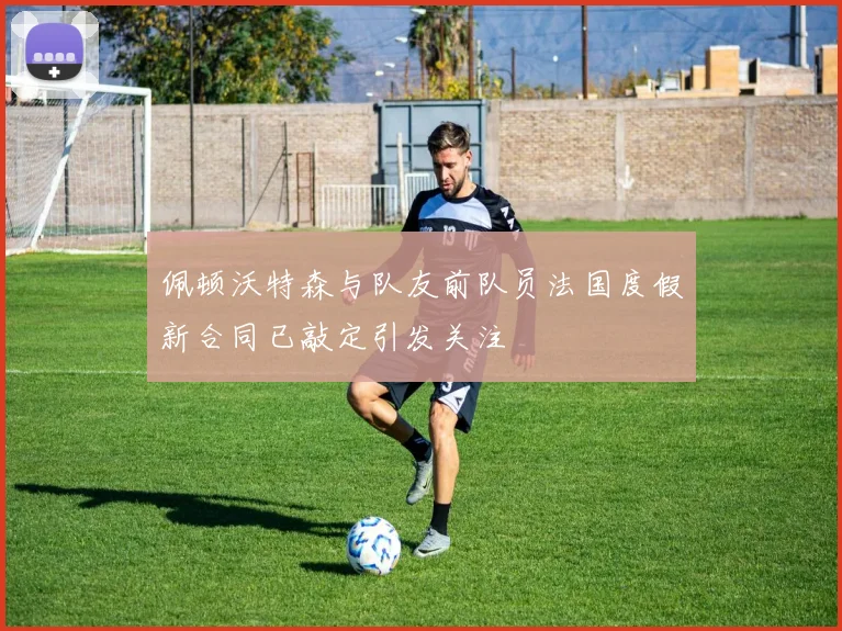 佩顿沃特森与队友前队员法国度假新合同已敲定引发关注