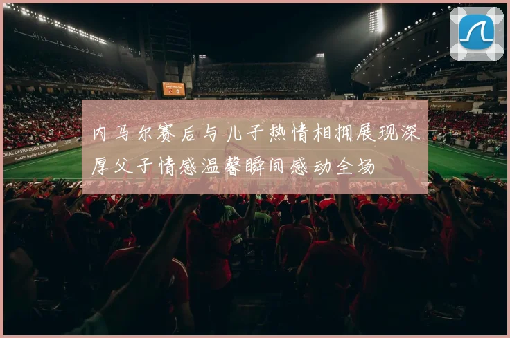 内马尔赛后与儿子热情相拥展现深厚父子情感温馨瞬间感动全场