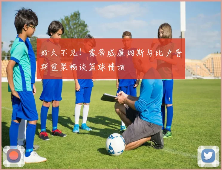 好久不见！蒙蒂威廉姆斯与比卢普斯重聚畅谈篮球情谊