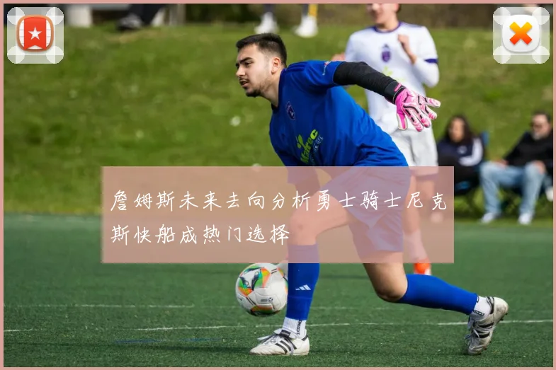 詹姆斯未来去向分析勇士骑士尼克斯快船成热门选择