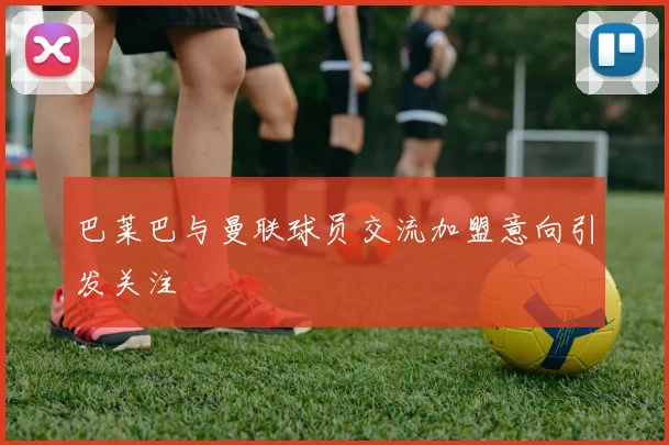 巴莱巴与曼联球员交流加盟意向引发关注