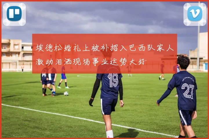 埃德松婚礼上被补招入巴西队家人激动泪洒现场事业运势大好