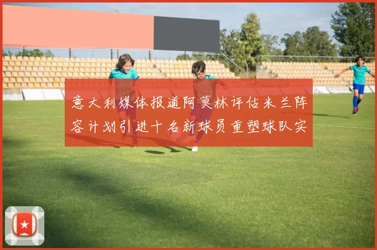 意大利媒体报道阿莫林评估米兰阵容计划引进十名新球员重塑球队实力