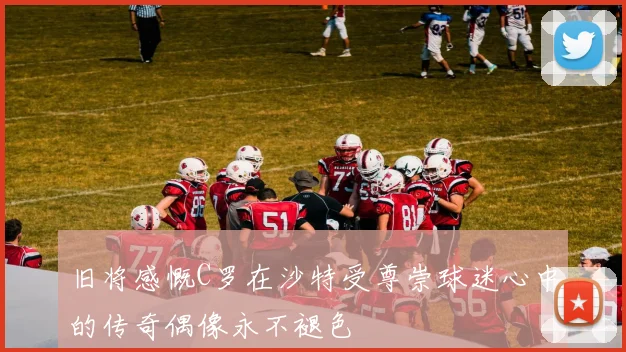 旧将感慨C罗在沙特受尊崇球迷心中的传奇偶像永不褪色