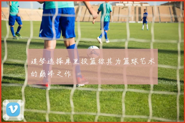 追梦选择库里投篮称其为篮球艺术的巅峰之作