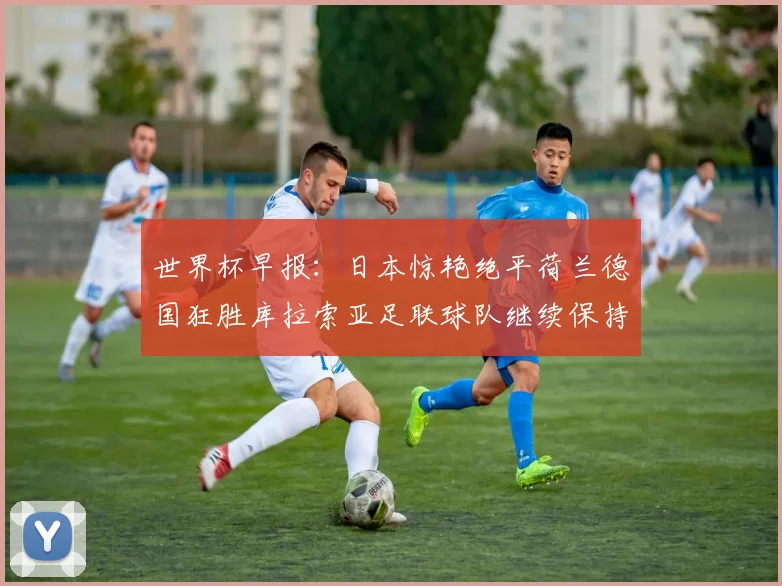 世界杯早报：日本惊艳绝平荷兰德国狂胜库拉索亚足联球队继续保持不败