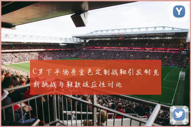 C罗下半场弃金色定制战靴引发耐克新挑战与鞋款适应性讨论