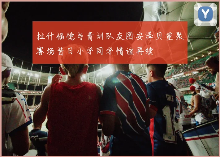 拉什福德与青训队友图安泽贝重聚赛场昔日小学同学情谊再续