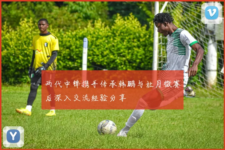 两代中锋携手传承韩鹏与杜月徵赛后深入交流经验分享