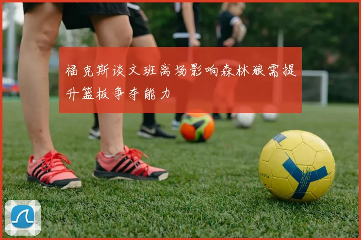 福克斯谈文班离场影响森林狼需提升篮板争夺能力